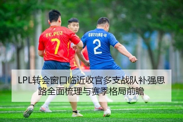 LPL转会窗口临近收官多支战队补强思路全面梳理与赛季格局前瞻